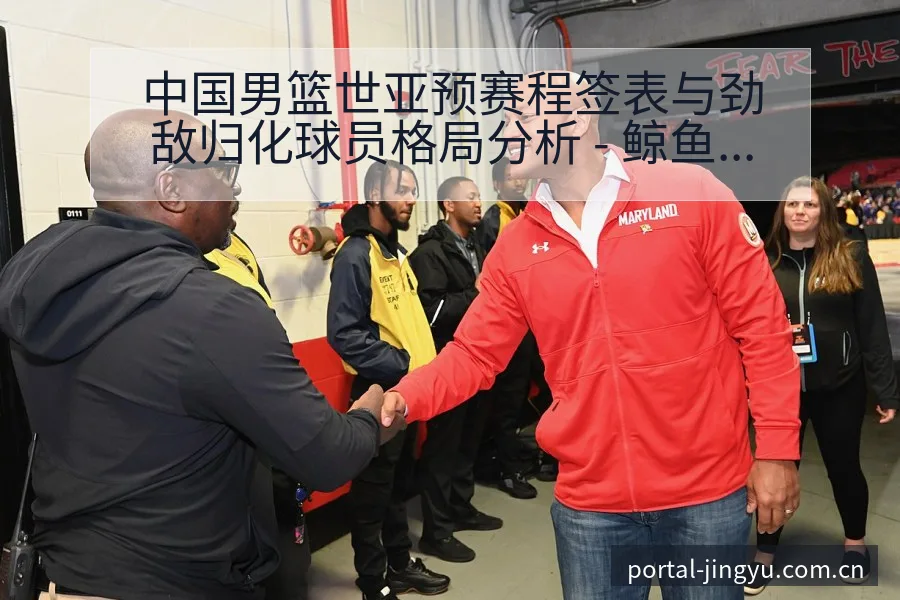 中国男篮世亚预赛程签表与劲敌归化球员格局分析 - 鲸鱼体育